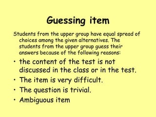 Guessing item
Students from the upper group have equal spread of
choices among the given alternatives. The
students from the upper group guess their
answers because of the following reasons:

• the content of the test is not
discussed in the class or in the test.
• The item is very difficult.
• The question is trivial.
• Ambiguous item

 
