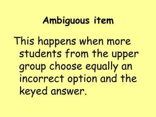 Ambiguous item

This happens when more
students from the upper
group choose equally an
incorrect option and the
keyed answer.

 
