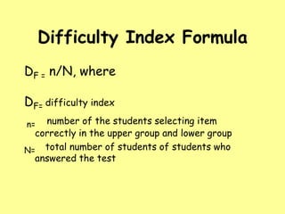 Difficulty Index Formula
DF = n/N, where
DF= difficulty index
number of the students selecting item
correctly in the upper group and lower group
N= total number of students of students who
answered the test
n=

 