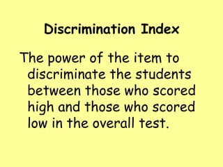 Discrimination Index

The power of the item to
discriminate the students
between those who scored
high and those who scored
low in the overall test.

 