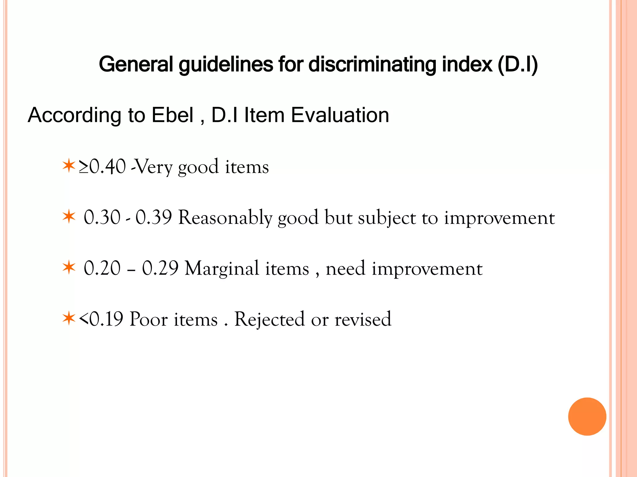 General guidelines for discriminating index (D.I)
According to Ebel , D.I Item Evaluation
≥0.40 -Very good items
 0.30 - 0.39 Reasonably good but subject to improvement
 0.20 – 0.29 Marginal items , need improvement
<0.19 Poor items . Rejected or revised
 
