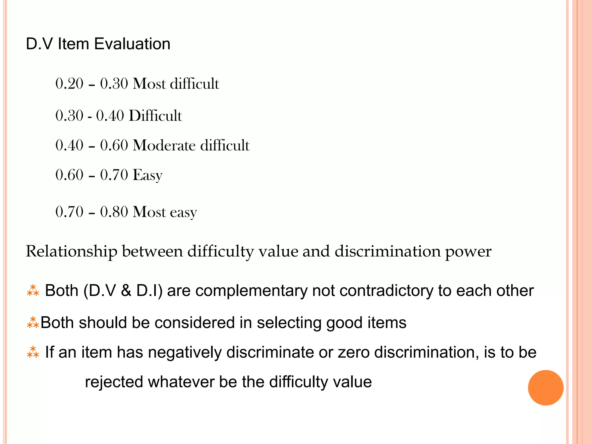 D.V Item Evaluation
0.20 – 0.30 Most difficult
0.30 - 0.40 Difficult
0.40 – 0.60 Moderate difficult
0.60 – 0.70 Easy
0.70 – 0.80 Most easy
Relationship between difficulty value and discrimination power
 Both (D.V & D.I) are complementary not contradictory to each other
Both should be considered in selecting good items
 If an item has negatively discriminate or zero discrimination, is to be
rejected whatever be the difficulty value
 