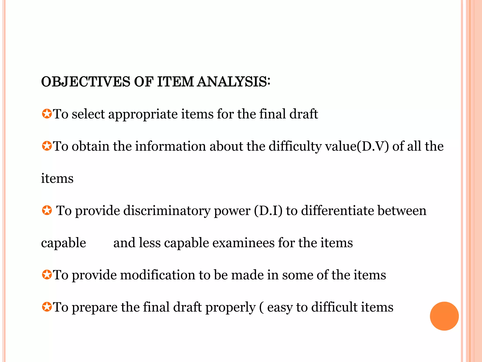 OBJECTIVES OF ITEM ANALYSIS:
To select appropriate items for the final draft
To obtain the information about the difficulty value(D.V) of all the
items
 To provide discriminatory power (D.I) to differentiate between
capable and less capable examinees for the items
To provide modification to be made in some of the items
To prepare the final draft properly ( easy to difficult items
 