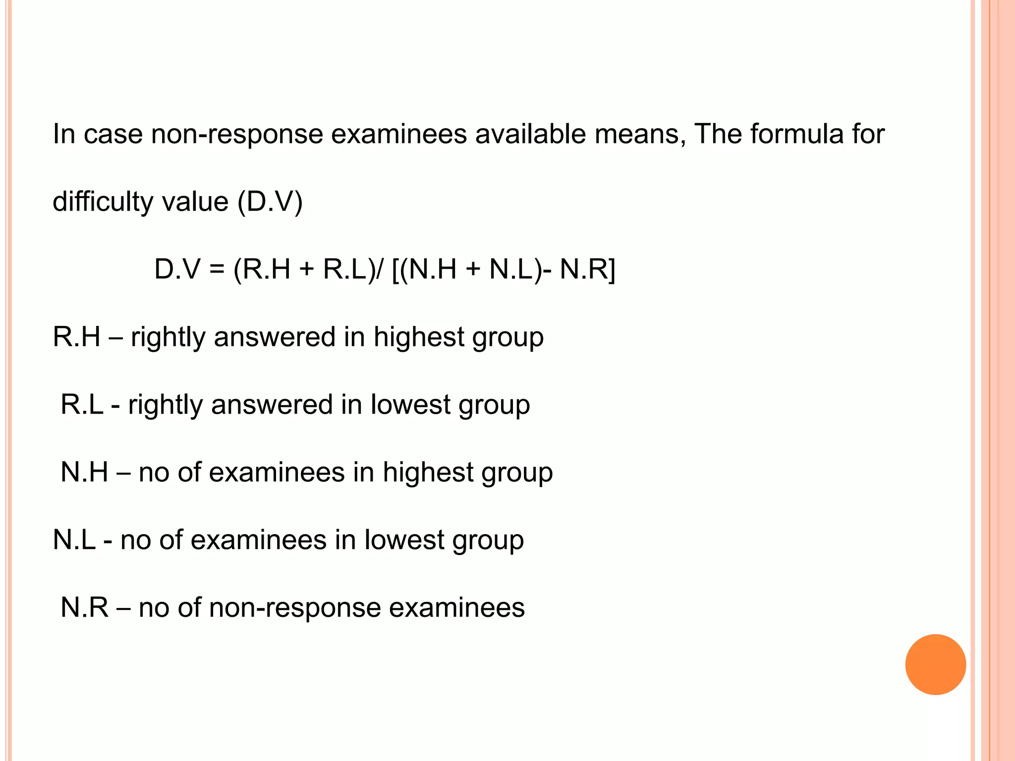 In case non-response examinees available means, The formula for
difficulty value (D.V)
D.V = (R.H + R.L)/ [(N.H + N.L)- N.R]
R.H – rightly answered in highest group
R.L - rightly answered in lowest group
N.H – no of examinees in highest group
N.L - no of examinees in lowest group
N.R – no of non-response examinees
 