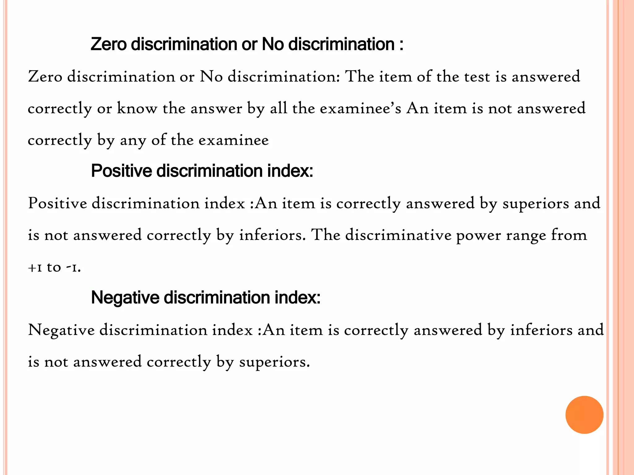 Zero discrimination or No discrimination :
Zero discrimination or No discrimination: The item of the test is answered
correctly or know the answer by all the examinee’s An item is not answered
correctly by any of the examinee
Positive discrimination index:
Positive discrimination index :An item is correctly answered by superiors and
is not answered correctly by inferiors. The discriminative power range from
+1 to -1.
Negative discrimination index:
Negative discrimination index :An item is correctly answered by inferiors and
is not answered correctly by superiors.
 