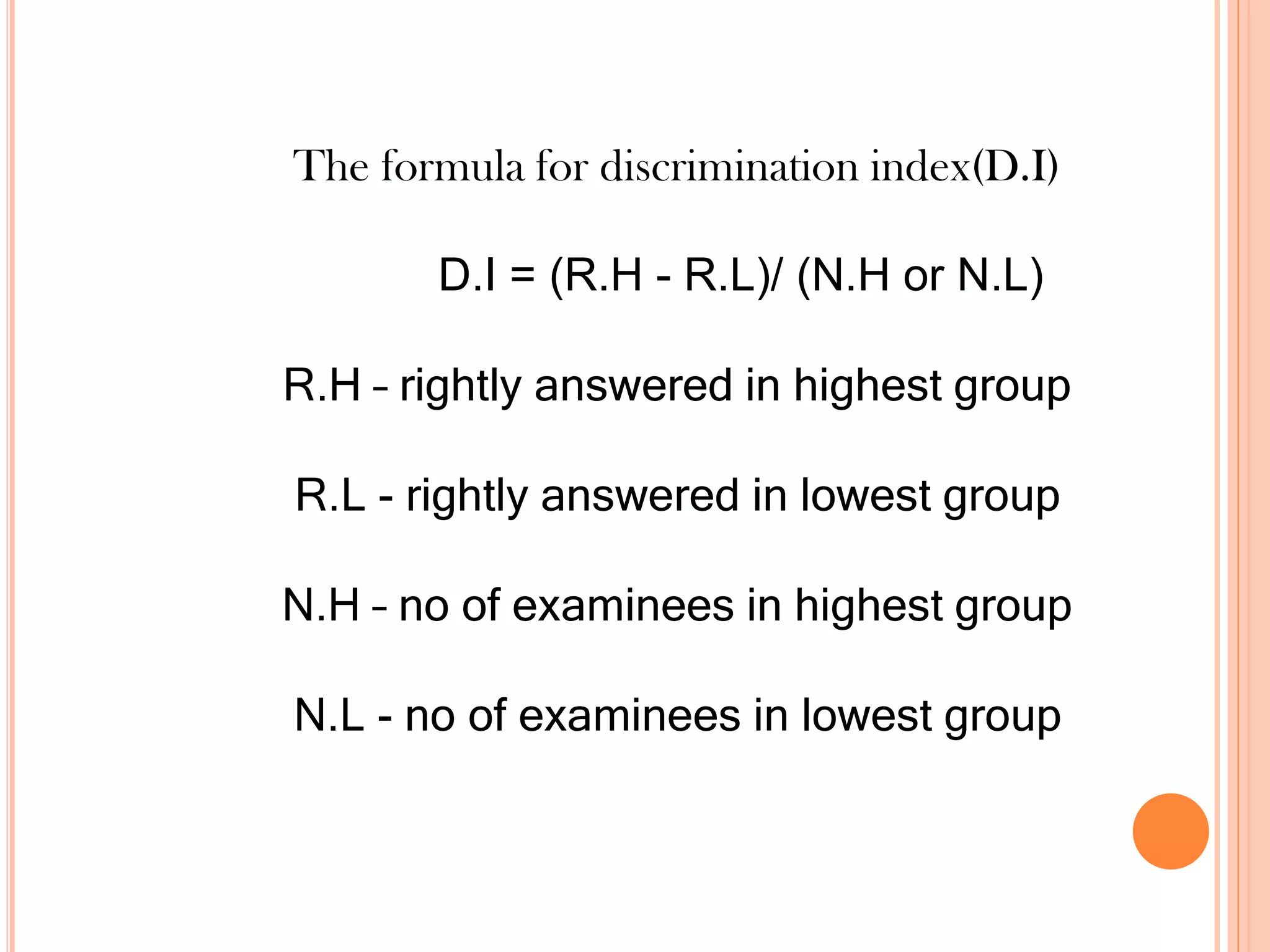 The formula for discrimination index(D.I)
D.I = (R.H - R.L)/ (N.H or N.L)
R.H – rightly answered in highest group
R.L - rightly answered in lowest group
N.H – no of examinees in highest group
N.L - no of examinees in lowest group
 