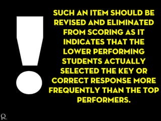 Such an item should be
revised and eliminated
from scoring as it
indicates that the
lower performing
students actually
selected the key or
correct response more
frequently than the top
performers.
 