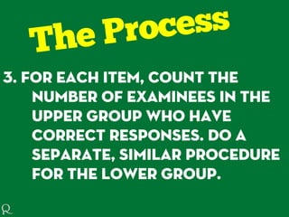 3. For each item, count the
number of examinees in the
upper group who have
correct responses. Do a
separate, similar procedure
for the lower group.
 