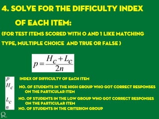 4. Solve for the difficulty index
of each item:
(for test items scored with 0 and 1 like matching
type, multiple choice and true or false )
n
cLcH
p
2


Index of difficulty of each item
No. of students in the high group who got correct responses
on the particular item
No. of students in the low group who got correct responses
on the particular item
n
cL
cH
p
No. of students in the criterion group
 