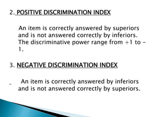 2. POSITIVE DISCRIMINATION INDEX
An item is correctly answered by superiors
and is not answered correctly by inferiors.
The discriminative power range from +1 to -
1.
3. NEGATIVE DISCRIMINATION INDEX
An item is correctly answered by inferiors
and is not answered correctly by superiors.
 