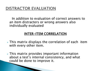 In addition to evaluation of correct answers to
an item distracters or wrong answers also
individually evaluated
INTER-ITEM CORRELATION
 This matrix displays the correlation of each item
with every other item.
 This matrix provides important information
about a test’s internal consistency, and what
could be done to improve it.
 
