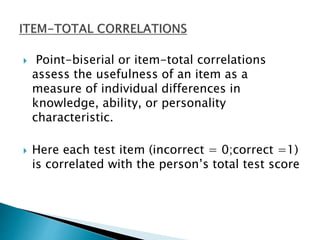  Point-biserial or item-total correlations
assess the usefulness of an item as a
measure of individual differences in
knowledge, ability, or personality
characteristic.
 Here each test item (incorrect = 0;correct =1)
is correlated with the person’s total test score
 