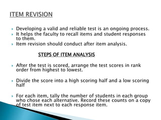  Developing a valid and reliable test is an ongoing process.
 It helps the faculty to recall items and student responses
to them.
 Item revision should conduct after item analysis.
STEPS OF ITEM ANALYSIS
 After the test is scored, arrange the test scores in rank
order from highest to lowest.
 Divide the score into a high scoring half and a low scoring
half
 For each item, tally the number of students in each group
who chose each alternative. Record these counts on a copy
of test item next to each response item.
 
