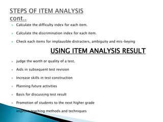  Calculate the difficulty index for each item.
 Calculate the discrimination index for each item.
 Check each items for implausible distracters, ambiguity and mis-keying
USING ITEM ANALYSIS RESULT
 judge the worth or quality of a test.
 Aids in subsequent test revision
 Increase skills in test construction
 Planning future activities
 Basis for discussing test result
 Promotion of students to the next higher grade
 improve teaching methods and techniques
 