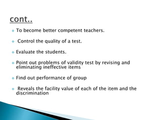  To become better competent teachers.
 Control the quality of a test.
 Evaluate the students.
 Point out problems of validity test by revising and
eliminating ineffective items
 Find out performance of group
 Reveals the facility value of each of the item and the
discrimination
 