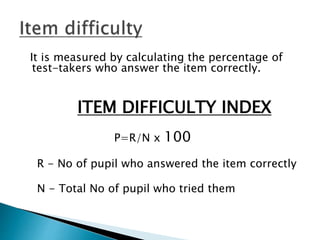 It is measured by calculating the percentage of
test-takers who answer the item correctly.
ITEM DIFFICULTY INDEX
P=R/N x 100
R - No of pupil who answered the item correctly
N - Total No of pupil who tried them
 