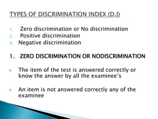 1. Zero discrimination or No discrimination
2. Positive discrimination
3. Negative discrimination
1. ZERO DISCRIMINATION OR NODISCRIMINATION
 The item of the test is answered correctly or
know the answer by all the examinee’s
 An item is not answered correctly any of the
examinee
 