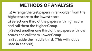METHODS OF ANALYSIS
1) Arrange the test papers in rank order from the
highest score to the lowest score.
2) Select one third of the papers with high score
and call them the Higher Group.
3) Select another one third of the papers with low
scores and call them Lower Group.
4) Set aside the middle third. (This will not be
used in analysis)
 