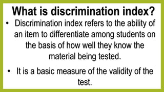 What is discrimination index?
• Discrimination index refers to the ability of
an item to differentiate among students on
the basis of how well they know the
material being tested.
• It is a basic measure of the validity of the
test.
 