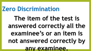 Zero Discrimination
The item of the test is
answered correctly all the
examinee’s or an item is
not answered correctly by
any examinee.
 