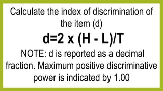 Calculate the index of discrimination of
the item (d)
d=2 x (H - L)/T
NOTE: d is reported as a decimal
fraction. Maximum positive discriminative
power is indicated by 1.00
 