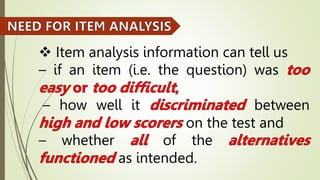  Item analysis information can tell us
– if an item (i.e. the question) was
– how well it between
on the test and
– whether of the
as intended.
 