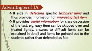  It aids in specific and
thus provides information for
 It provides for class discussion
of the test, e.g. easy item can be skipped over and
treated lightly, answers to difficult items can be
explained in detail and items be pointed out to the
students rather than defended as fair.
Advantages of IA
 