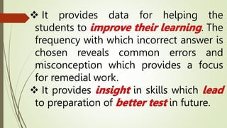  It provides data for helping the
students to . The
frequency with which incorrect answer is
chosen reveals common errors and
misconception which provides a focus
for remedial work.
 It provides in skills which
to preparation of in future.
 