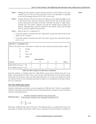 Unit 10 : Item Analysis : Item Difficulty, Discrimination index, Effectiveness of Distractors
129
LOVELY PROFESSIONAL UNIVERSITY
Notes
Step 3 : Multiply 45 (the number of answer sheets) with 0.27 (or 27%) which is 12.15 and
rounded up to 12. The use of the value 0.27 or 27% is not inflexible. It is possible
to use any percentage between 27% to 35% as the value.
Step 4 : Arrange the pile of 45 answer sheets according to scores obtained (highest score
to the lowest score). Take out 12 answer sheets from the top of the pile and 12
answer sheets from the bottom of the pile. Call these two piles as “high marks”
students and “low marks” students. Set aside the middle group of papers (21
papers). Although these could be included in the analysis, using only the high
and low groups simplifies the procedure.
Step 5 : Refer to Item # 1 or Question # 1,
• Count the number of students from the “high marks” group who selected each of the
options (A, B, C and D),
• Count the number of students from the “low marks” group who selected the options
A, B, C or D.
Question 1 : Geography Test
What is the fertile area in the desert in which the water reaches the ground surface called ?
A. mirage
B. oasis
C. water hole
D. polder
Item Analysis
Options A B © D Blank
High Marks Group (n = 12) 0 11 1 0 0
Low Marks Group (n = 12) 3 2 3 4 0
Table 10.1 Item Analysis for One Item or Question
From the analysis, 11 students from the “High Marks” group and 2 students from the “Low
Marks” group selected ‘B’ which is the correct answer. This means that 13 out of the 24 students
selected the correct answer. Also, note that all the distractors; A, C, & D) were selected by at least
one student. However, the information provided in Figure 8.1 is insufficient and further analysis
has to be conducted.
10.4 The Difficulty Index
Using the information provided in you can compute the ‘Difficulty Index’ which is a quantitative
indicator with regards to the difficulty level of an individual item or question. It can be calculated
using the following formula :
Difficulty Index =
( )
( )
Number of Students with the Correct Answer R
Total number of Students who Attempted the Question T
=
R
T
=
13
24
= 0.54
What does a Difficulty Index (p) of 0.54 mean ? The difficulty index is a coefficient that shows the
percentage of students who got the correct answer compared to the total number of students in
 