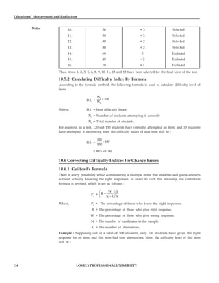 Educational Measurement and Evaluation
134
Notes
LOVELY PROFESSIONAL UNIVERSITY
10. .50 + 3 Selected
11. .50 + 3 Selected
12. .80 + 2 Selected
13. .80 + 2 Selected
14. .60 0 Excluded
15. .40 – 2 Excluded
16. .70 + 1 Excluded
Thus, items 1, 2, 3, 5, 6, 8, 9, 10, 11, 13 and 13 have been selected for the final form of the test.
10.5.2 Calculating Difficulty Index By Formula
According to the formula method, the following formula is used to calculate difficulty level of
items :
D.I. =
i
t
N
100
N
×
Where, D.I. = Item difficulty Index
Ni
= Number of students attempting it correctly
Nt
= Total number of students.
For example, in a test, 120 out 150 students have correctly attempted an item, and 30 students
have attempted it incorrectly, then the difficulty index of that item will be :
D.I. =
120
100
150
×
= 80% or .80
10.6 Correcting Difficulty Indices for Chance Errors
10.6.1 Guilford’s Formula
There is every possibility while administering a multiple items that students will guess answers
without actually knowing the right responses. In order to curb this tendency, the correction
formula is applied, which is are as follows :
Pc
=
W 1
R
K 1 N
⎛ ⎞
−
⎜ ⎟
−
⎝ ⎠
Where, Pc
= The percentage of those who know the right responses.
R = The percentage of those who give right response.
W = The percentage of those who give wrong response.
N = The number of candidates in the sample.
K = The number of alternatives.
Example : Supposing out of a total of 300 students, only 240 students have given the right
response for an item, and this item had four alternatives. Now, the difficulty level of this item
will be :
 