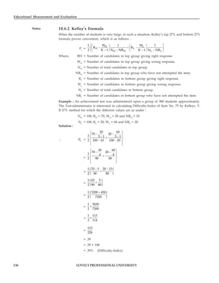 Educational Measurement and Evaluation
136
Notes
LOVELY PROFESSIONAL UNIVERSITY
10.6.2 Kelley’s Formula
When the number of students is very large, in such a situation, Kelley’s top 27% and bottom 27%
formula proves convenient, which is as follows :
Pc
=
H L
H L
H H L L
1 W 1 W 1
R R
2 K 1 N NR K 1 N NR
⎧ ⎫
⎛ ⎞ ⎛ ⎞
− + −
⎨ ⎬
⎜ ⎟ ⎜ ⎟
− − − −
⎝ ⎠ ⎝ ⎠
⎩ ⎭
Where, RH = Number of candidates in top group giving right response
WH
= Number of candidates in top group giving wrong response.
NH
= Number of total candidates in top group.
NRH
= Number of candidates in top group who have not attempted the item.
RL
= Number of candidates in bottom group giving right response.
WL
= Number of candidates in bottom group giving wrong response.
NL
= Number of total candidates in bottom group.
NRL
= Number of candidates in bottom group who have not attempted the item.
Example : An achievement test was administered upon a group of 380 students approximately.
The Test-administrator is interested in calculating Difficulty-Index of Item No. 75 by Kelleys, T-
B 27% method for which the different values are as under :
NH
= 100, RH
= 70, WH
= 20 and NRH
= 10
NL
= 100, RL
= 20, WL
= 60 and NRL
= 20
Solution :
∴ c
P =
20 60
70 20
1 5 1 5 1
2 100 10 100 20
⎧ ⎫
− −
⎪ ⎪
− −
+
⎨ ⎬
− −
⎪ ⎪
⎩ ⎭
=
20 60
70 20
1 4 4
2 90 80
⎧ ⎫
− −
⎪ ⎪
+
⎨ ⎬
⎪ ⎪
⎩ ⎭
= { }
1 70 5 20 15
2 90 80
− −
+
= { }
1 65 5
2 90 80
+
= { }
1 5200 450
2 7200
+
=
1 5650
2 7200
×
=
1 113
2 114
×
=
113
228
= .39
= .39 × 100
= .39% (Difficulty-Index)
 