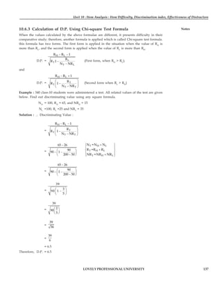 Unit 10 : Item Analysis : Item Difficulty, Discrimination index, Effectiveness of Distractors
137
LOVELY PROFESSIONAL UNIVERSITY
Notes
10.6.3 Calculation of D.P. Using Chi-square Test Formula
When the values calculated by the above formulae are different, it presents difficulty in their
comparative study; therefore, another formula is applied which is called Chi-square test formula.
this formula has two forms. The first form is applied in the situation when the value of RH
is
more than RL
, and the second form is applied when the value of RL
is more than RH
.
D.P. =
− −
−
−
H L
L
T
T L
R R 1
R
R 1
N NR
(First form, when RH
> RL
);
and
D.P. =
H L
T
T
T T
R R 1
R
R 1
N NR
− +
⎛ ⎞
−
⎜ ⎟
−
⎝ ⎠
(Second form when RL
> RH
)
Example : 340 class-10 students were administered a test. All related values of the test are given
below. Find out discriminating value using any square formula.
NH
= 100, RH
= 65, and NRH
= 15
NL
=100, RL
=25 and NRL
= 35
Solution : ∴ Discriminating Value :
=
H L
T
T
T T
R R 1
R
R 1
N NR
− −
⎛ ⎞
−
⎜ ⎟
−
⎝ ⎠
=
65 26
90
90 1
200 50
−
⎛ ⎞
− −
⎜ ⎟
−
⎝ ⎠
T H L
T H L
T H L
N =N N
R =R R
NR =NR NR
+
⎧ ⎫
⎪ ⎪
+
⎨ ⎬
⎪ ⎪
+
⎩ ⎭
=
65 26
90
90 1
200 50
−
⎛ ⎞
− −
⎜ ⎟
−
⎝ ⎠
=
39
3
90 1
5
⎛ ⎞
−
⎜ ⎟
⎝ ⎠
=
39
2
90
5
⎛ ⎞
⎜ ⎟
⎝ ⎠
=
39
36
=
39
6
= 6.5
Therefore, D.P. = 6.5
 