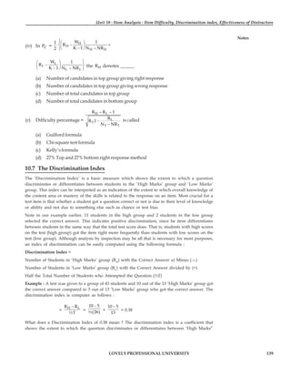 Unit 10 : Item Analysis : Item Difficulty, Discrimination index, Effectiveness of Distractors
139
LOVELY PROFESSIONAL UNIVERSITY
Notes
(iv) In C
P =
1
2
H
H
H H
W 1
R
K 1 N – NR
⎧⎛ ⎞
− +
⎨⎜ ⎟
−
⎝ ⎠
⎩
⎫
⎛ ⎞
− ⎬
⎜ ⎟
−
⎝ ⎠ ⎭
L
L
L L
W 1
R
K 1 N – NR the H
R denotes ______
(a) Number of candidates in top group giving right response
(b) Number of candidates in top group giving wrong response
(c) Number of total candidates in top group
(d) Number of total candidates in bottom group
(v) Difficulty percentage =
H L
L
T
T T
R – R – 1
R
R 1
N NR
−
−
is called
(a) Guilford formula
(b) Chi-square test formula
(c) Kelly’s formula
(d) 27% Top and 27% bottom right response method
10.7 The Discrimination Index
The ‘Discrimination Index’ is a basic measure which shows the extent to which a question
discriminates or differentiates between students in the ‘High Marks’ group and ‘Low Marks’
group. This index can be interpreted as an indication of the extent to which overall knowledge of
the content area or mastery of the skills is related to the response on an item. Most crucial for a
test item is that whether a student got a question correct or not is due to their level of knowledge
or ability and not due to something else such as chance or test bias.
Note in our example earlier, 11 students in the high group and 2 students in the low group
selected the correct answer. This indicates positive discrimination, since he item differentiates
between students in the same way that the total test score does. That is, students with high scores
on the test (high group) got the item right more frequently than students with low scores on the
test (low group). Although analysis by inspection may be all that is necessary for most purposes,
an index of discrimination can be easily computed using the following formula :
Discrimination Index =
Number of Students in ‘High Marks’ group (RH
) with the Correct Answer u) Minus (—)
Number of Students in ‘Low Marks’ group (RL
) with the Correct Answer divided by (÷)
Half the Total Number of Students who Attempted the Question (½T)
Example : A test was given to a group of 43 students and 10 out of the 13 ‘High Marks’ group got
the correct answer compared to 5 out of 13 ‘Low Marks’ group who got the correct answer. The
discrimination index is computer as follows :
=
H L
R R
½T
−
=
( )
10 5
½ 26
−
=
10 5
13
−
= 0.38
What does a Discrimination Index of 0.38 mean ? The discrimination index is a coefficient that
shows the extent to which the question discriminates or differentiates between ‘High Marks”
 