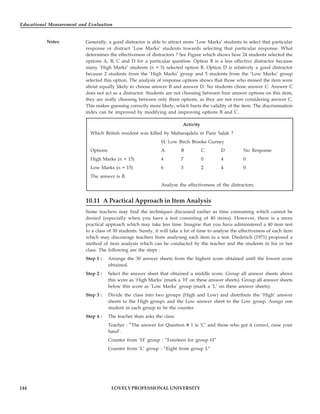 Educational Measurement and Evaluation
144
Notes
LOVELY PROFESSIONAL UNIVERSITY
Generally, a good distractor is able to attract more ‘Low Marks’ students to select that particular
response or distract ‘Low Marks’ students towards selecting that particular response. What
determines the effectiveness of distractors ? See Figure which shows how 24 students selected the
options A, B, C and D for a particular question. Option B is a less effective distractor because
many ‘High Marks’ students (n = 5) selected option B. Option D is relatively a good distractor
because 2 students from the ‘High Marks’ group and 5 students from the ‘Low Marks’ group
selected this option. The analysis of response options shows that those who missed the item were
about equally likely to choose answer B and answer D. No students chose answer C. Answer C
does not act as a distractor. Students are not choosing between four answer options on this item,
they are really choosing between only three options, as they are not even considering answer C.
This makes guessing correctly more likely, which hurts the validity of the item. The discrimination
index can be improved by modifying and improving options B and C.
Activity
Which British resident was killed by Maharajalela in Pasir Salak ?
H. Low Birch Brooke Gurney
Options A B C D No Response
High Marks (n = 15) 4 7 0 4 0
Low Marks (n = 15) 6 3 2 4 0
The answer is B.
Analyse the effectiveness of the distractors.
10.11 A Practical Approach in Item Analysis
Some teachers may find the techniques discussed earlier as time consuming which cannot be
denied (especially when you have a test consisting of 40 items). However, there is a more
practical approach which may take less time. Imagine that you have administered a 40 item test
to a class of 30 students. Surely, it will take a lot of time to analyse the effectiveness of each item
which may discourage teachers from analysing each item in a test. Diederich (1971) proposed a
method of item analysis which can be conducted by the teacher and the students in his or her
class. The following are the steps :
Step 1 : Arrange the 30 answer sheets from the highest score obtained until the lowest score
obtained.
Step 2 : Select the answer sheet that obtained a middle score. Group all answer sheets above
this score as ‘High Marks’ (mark a ‘H’ on these answer sheets). Group all answer sheets
below this score as ‘Low Marks’ group (mark a ‘L’ on these answer sheets).
Step 3 : Divide the class into two groups (High and Low) and distribute the ‘High’ answer
sheets to the High groups and the Low answer sheet to the Low group. Assign one
student in each group to be the counter.
Step 4 : The teacher than asks the class.
Teacher : “The answer for Question # 1 is ‘C’ and those who got it correct, raise your
hand’.
Counter from ‘H’ group : “Fourteen for group H”
Counter from ‘L’ group : “Eight from group L”
 