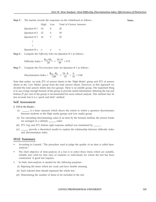 Unit 10 : Item Analysis : Item Difficulty, Discrimination index, Effectiveness of Distractors
145
LOVELY PROFESSIONAL UNIVERSITY
Notes
Step 5 : The teacher records the responses on the whiteboard as follows :
High Low Total of Correct Answers
Question # 1 14 8 22
Question # 2 12 6 18
Question # 3 16 7 23
|
|
Question # n n n n
Step 6 : Compute the Difficulty Index for Question # 1 as follows :
Difficulty Index =
H L
R +R
30
=
14 8
30
+
= 0.73
Step 7 : Compute the Discrimination Index for Question # 1 as follows :
Discrimination Index =
H L
R R
½30
−
=
14 8
15
−
=
6
15
= 0.40
Note that earlier, we took 27% of answer sheets in the ‘High Marks’ group and 27% of answer
sheets in the ‘Low Marks’ group from the total answer sheets. However, in this approach we
divided the total answer sheets into two groups. There is no middle group. The important thing
is to use a large enough fraction of the group to provide useful information. Selecting the top and
bottom 27 per cent of the group is recommended for more refined analysis. This method may be
less accurate but it is a ‘quick and dirty’ method.
Self Assessment
2. Fill in the blanks :
(i) ______ is a basic measure which shows the extent to which a question discriminates
between students in the High marks groups and Low marks group.
(ii) For calculating discriminating value of an item by the formula method, the answer books
are arranged in a definite ______ order.
(iii) 27% Top and 27% bottom right response method was mentioned by ______.
(iv) ______ provide a theoretical model to explain the relationship between difficulty index
and discrimination index.
10.12 Summary
• According to Lamark, “The procedure used to judge the quality of an item is called item-
analysis.”
• The chief objective of item-analysis of a test is to select those items which are suitable,
reliable and valid for that class of students or individuals for whom the test has been
constructed. A good test requires.
• In brief, item-analysis is needed for the following purposes :
(i) Rejecting the items which are weak and have double meaning.
(ii) Each selected item should represent the whole test.
(iii) Determining the number of items to be included in the test.
 