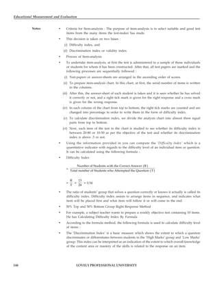 Educational Measurement and Evaluation
146
Notes
LOVELY PROFESSIONAL UNIVERSITY
• Criteria for Item-analysis : The purpose of item-analysis is to select suitable and good test
items from the many items the test-maker has made.
• This decision is taken on two bases :
(i) Difficulty index, and
(ii) Discrimination index or validity index.
• Process of Item-analysis
• To undertake item-analysis, at first the test is administered to a sample of those individuals
or students for whom it has been constructed. After that, all test papers are marked and the
following processes are sequentially followed :
(i) Test-papers or answer-sheets are arranged in the ascending order of scores.
(ii) To prepare item-analysis chart. In this chart, at first, the serial number of items is written
in the columns.
(iii) After this, the answer-sheet of each student is taken and it is seen whether he has solved
it correctly or not, and a right tick mark is given for the right response and a cross mark
is given for the wrong response.
(iv) In each column of the chart from top to bottom, the right tick marks are counted and are
changed into percentage in order to write them in the form of difficulty index.
(v) To calculate discrimination index, we divide the analysis chart into almost three equal
parts from top to bottom.
(vi) Now, each item of the test in the chart is studied to see whether its difficulty index is
between 20-80 or 10-50 as per the objective of the test and whether its discrimination
index is above .3 or not.
• Using the information provided in you can compute the ‘Difficulty Index’ which is a
quantitative indicator with regards to the difficulty level of an individual item or question.
It can be calculated using the following formula :
• Difficulty Index
=
( )
( )
Number of Students with the Correct Answer R
Total number of Students who Attempted the Question T
=
R
T
=
13
24
= 0.54
• The ratio of students’ group that solves a question correctly or knows it actually is called its
difficulty index. Difficulty index assists to arrange items in sequence, and indicates what
item will be placed first and what item will follow it or will come in the end.
• 50% Top and 50% Bottom Group Right Response Method
• For example, a subject teacher wants to prepare a weekly objective test containing 10 items.
He has Calculating Difficulty Index By Formula
• According to the formula method, the following formula is used to calculate difficulty level
of items :
• The ‘Discrimination Index’ is a basic measure which shows the extent to which a question
discriminates or differentiates between students in the ‘High Marks’ group and ‘Low Marks’
group. This index can be interpreted as an indication of the extent to which overall knowledge
of the content area or mastery of the skills is related to the response on an item.
 
