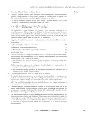 Unit 10 : Item Analysis : Item Difficulty, Discrimination index, Effectiveness of Distractors
147
LOVELY PROFESSIONAL UNIVERSITY
Notes
• Correcting Difficulty Indices for Chance Errors
• Guilford’s Formula : There is every possibility while administering a multiple items that
students will guess answers without actually knowing the right responses. In order to curb
this tendency, the correction formula is applied, which is are as follows :
• When the number of students is very large, in such a situation, Kelley’s top 27% and
bottom 27% formula proves convenient, which is as follows :
• Pc
=
H L
H L
H H L L
1 W 1 W 1
R R
2 K 1 N NR K 1 N NR
⎧ ⎫
⎛ ⎞ ⎛ ⎞
− + −
⎨ ⎬
⎜ ⎟ ⎜ ⎟
− − − −
⎝ ⎠ ⎝ ⎠
⎩ ⎭
• Calculation of D.P. Using Chi-square Test Formula : When the values calculated by the
above formulae are different, it presents difficulty in their comparative study; therefore,
another formula is applied which is called Chi-square test formula. this formula has two
forms. The first form is applied in the situation when the value of RH
is more than RL
, and
the second form is applied when the value of RL
is more than RH
.
• Supposing the students’ responses in a multiple choice item has been noted down as below:
• Item Analysis :
(a) Determining the number of actual items 12
(b) Excluding weak and ambiguous items 8
(c) Ensuring that selected items represent the entire test 20
(d) All of the above 10
• Here, the alternative (c) is the greatest obstacle because it has attracted most of the students.
This is stronger than even alternative (d). So, Horst has determined some basic assumptions
for his formula S = Dp
, which are as follows :
(a) All obstacles do not attract all students equally, though there is an arrangement in their
attraction.
(b) Here importance is given to the most potent obstacle, which is very important from the
viewpoint of multiple choice items.
(c) The most potent obstacle should not be more attractive than the right alternative. If it is
so, then another obstacle should replace it.
• Calculating Discriminating Value of Validity Index by Formula
• To calculate discriminating value of an item by the formula method, we arrange answer
books in a definite descending order after marking them. In this, the answer books with
higher scores will be at the top and those with lower scores will be at the bottom.
• 4.27% Top and 27% Bottom Right Response Method : This is a very popular method and it
was mentioned by Garrett in this way.
• Under this method, the answer books are arranged in the descending order, that is, the
answer book obtaining the highest marks is placed at the top and the one obtaining the
lowest marks is placed at the bottom. Then the top 27% and bottom 27% are allowed to be
the while the remaining answer books are taken out.
• The more difficult a question (or item) or easier the question (or item), the lower will be the
discrimination index. Stanley and Hopkins (1972) provide a theoretical model to explain the
relationship between the difficulty index and discrimination index of a particular question
or item. According to the model, a difficulty index of 0.2 can result in a discrimination index
of about 0.3 for a particular item (which may be described as an item of 'moderate
discrimination').
 