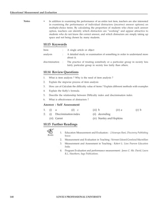 Educational Measurement and Evaluation
148
Notes
LOVELY PROFESSIONAL UNIVERSITY
• In addition to examining the performance of an entire test item, teachers are also interested
in examining the performance of individual distractors (incorrect answer options) on
multiple-choice items. By calculating the proportion of students who chose each answer
option, teachers can identify which distractors are “working” and appear attractive to
students who do not know the correct answer, and which distractors are simply taking up
space and not being chosen by many students.
10.13 Keywords
Item : A single article or object
analysis : A detailed study or examination of something in order to understand more
about it.
discrimination : The practice of treating somebody or a particular group in society less
fairly particular group in society less fairly than others.
10.14 Review Questions
1. What is item analysis ? Why is the need of item analysis ?
2. Explain the stepwise process of item analysis
3. How can of Calculate the difficulty value of items ? Explain different methods with examples
4. Explain the Kelly’s formula.
5. Describe the relationship between Difficulty index and discrimination index
6. What is effectiveness of distractors ?
Answer : Self Assessment
1. (i) a (ii) c (iii) b (iv) a (v) b
2. (i) Discrimination index (ii) decending
(iii) Garret (iv) Stanley and Hopkins
10.15 Further Readings
1. Education Measurement and Evaluation : J.Swarupa Rani, Discovery Publishing
house.
2. Measurement and Evaluation in Teaching : Norman Edward Gronlund Macmillian
3. Measurement and Assessment in Teaching : Robert L. Linn Pearson Education
India.
4. Program Evaluation and performance measurement : James C. Me. David, Laura
R.L. Hawthorn, Sage Publications.
 
