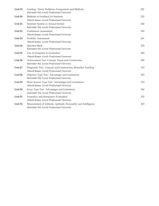 Unit 19: Grading - Need, Problems, Components and Methods 221
Unit 20: Methods of Feedback for Students 235
Unit 21: Semester System vs Annual System 244
Unit 22: Continuous Assessment 250
Unit 23: Portfolio Assessment 261
Unit 24: Question Bank 274
Unit 25: Use of Computer in Evaluation 282
Unit 26: Achievement Test: Concept, Types and Construction 290
Unit 27: Diagnostic Test : Concept and Construction, Remedial Teaching 312
Unit 28: Objective Type Test : Advantages and Limitations 323
Unit 29: Short Answer Type Test : Advantages and Limitations 333
Unit 30: Essay Type Test : Advantages and Limitations 344
Unit 31: Formative and Summative Evaluation 352
Unit 32: Measurement of Attitude, Aptitude, Personality and Intelligence 363
Dinesh Kumar, Lovely Professional University
Kulwinder Pal, Lovely Professional University
Kulwinder Pal, Lovely Professional University
Kulwinder Pal, Lovely Professional University
Kulwinder Pal, Lovely Professional University
Kulwinder Pal, Lovely Professional University
Kulwinder Pal, Lovely Professional University
Kulwinder Pal, Lovely Professional University
Dinesh Kumar, Lovely Professional University
Dinesh Kumar, Lovely Professional University
Dinesh Kumar, Lovely Professional University
Dinesh Kumar, Lovely Professional University
Dinesh Kumar, Lovely Professional University
Dinesh Kumar, Lovely Professional University
 