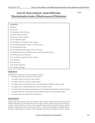 Unit 10 : Item Analysis : Item Difficulty, Discrimination index, Effectiveness of Distractors
125
LOVELY PROFESSIONAL UNIVERSITY
Notes
Unit 10 : Item Analysis : Item Difficulty,
Discrimination index, Effectiveness of Distractors
CONTENTS
Objectives
Introduction
10.1 Meaning of Item Analysis
10.2 Need of Item Analysis
10.3 Process of Item Analysis
10.4 The Difficulty Index
10.5 Calculation of Difficulty Value of Items
10.6 Correcting Difficulty Indices for Chance Errors
10.7 Discrimination Index
10.8 Calculating Discriminating Value by Formula
10.9 Relationship between Difficulty Index and Discrimination Index
10.10 Effectiveness of Distractors
10.11 A Practical approach in Item Analysis
10.12 Summary
10.13 Keywords
10.14 Review Questions
10.15 Further Readings
Objectives
The objectives of this unit can be summarized as below :
• To discuss about the meaning of item analysis
• To describe about the need of item analysis
• To explain about the process of item analysis
• To describe about the Difficulty index and Calculation of difficulty value of items
• To explain about correcting difficulty indices for chance errors.
• To describe about the discrimination index and calculating discrimination value by formula
• To explain about the relationship between difficulty index and discrimination Index
• To discuss about the effectiveness of distractors
Introduction
After having administered a test and marked it, most teachers would discuss the answers with
students. Discussion would usually focus on the right answers and the common errors made by
students. Some teachers may focus on the questions most students performed poorly and the
questions students did very well. However, there is much more information available about a
test that is often ignored by teachers. This information will only be available if the Item Analysis
Dinesh Kumar, LPU
 