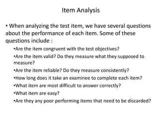 Item Analysis

• When analyzing the test item, we have several questions
about the performance of each item. Some of these
questions include :
   •Are the item congruent with the test objectives?
   •Are the item valid? Do they measure what they supposed to
   measure?
   •Are the item reliable? Do they measure consistently?
   •How long does it take an examinee to complete each item?
   •What item are most difficult to answer correctly?
   •What item are easy?
   •Are they any poor performing items that need to be discarded?
 