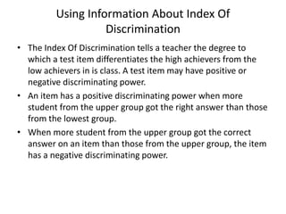 Using Information About Index Of
                   Discrimination
• The Index Of Discrimination tells a teacher the degree to
  which a test item differentiates the high achievers from the
  low achievers in is class. A test item may have positive or
  negative discriminating power.
• An item has a positive discriminating power when more
  student from the upper group got the right answer than those
  from the lowest group.
• When more student from the upper group got the correct
  answer on an item than those from the upper group, the item
  has a negative discriminating power.
 