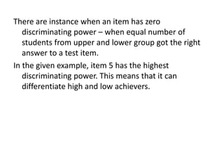 There are instance when an item has zero
   discriminating power – when equal number of
   students from upper and lower group got the right
   answer to a test item.
In the given example, item 5 has the highest
   discriminating power. This means that it can
   differentiate high and low achievers.
 
