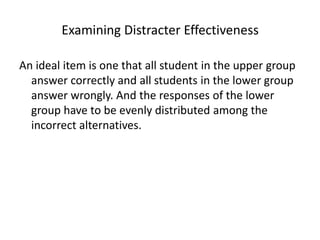 Examining Distracter Effectiveness

An ideal item is one that all student in the upper group
  answer correctly and all students in the lower group
  answer wrongly. And the responses of the lower
  group have to be evenly distributed among the
  incorrect alternatives.
 
