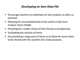 Developing an Item Data File

 Encourage teachers to undertake an item analysis as often as
  practical
 Allowing for accumulated data to be used to make item
  analysis more reliable
 Providing for a wider choice of item format and objectives
 Facilitating the revision of items
 Accumulating a large pool of items as to allow for some items
  to be shared with the students for study purposes.
 