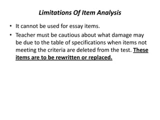 Limitations Of Item Analysis
• It cannot be used for essay items.
• Teacher must be cautious about what damage may
  be due to the table of specifications when items not
  meeting the criteria are deleted from the test. These
  items are to be rewritten or replaced.
 