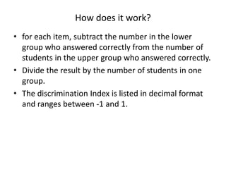 How does it work?
• for each item, subtract the number in the lower
  group who answered correctly from the number of
  students in the upper group who answered correctly.
• Divide the result by the number of students in one
  group.
• The discrimination Index is listed in decimal format
  and ranges between -1 and 1.
 