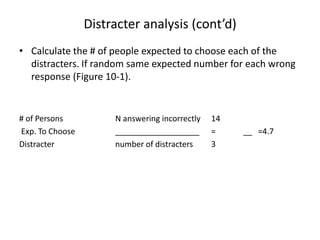 Distracter analysis (cont’d)
• Calculate the # of people expected to choose each of the
  distracters. If random same expected number for each wrong
  response (Figure 10-1).


# of Persons          N answering incorrectly   14
Exp. To Choose        ___________________       =    __ =4.7
Distracter            number of distracters     3
 