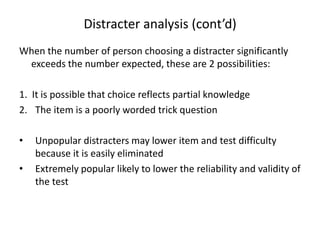 Distracter analysis (cont’d)
When the number of person choosing a distracter significantly
 exceeds the number expected, these are 2 possibilities:

1. It is possible that choice reflects partial knowledge
2. The item is a poorly worded trick question

•   Unpopular distracters may lower item and test difficulty
    because it is easily eliminated
•   Extremely popular likely to lower the reliability and validity of
    the test
 