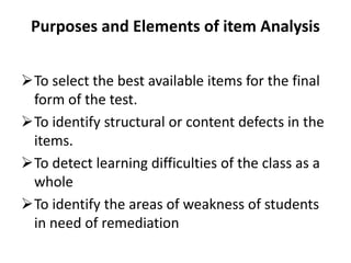 Purposes and Elements of item Analysis


To select the best available items for the final
 form of the test.
To identify structural or content defects in the
 items.
To detect learning difficulties of the class as a
 whole
To identify the areas of weakness of students
 in need of remediation
 